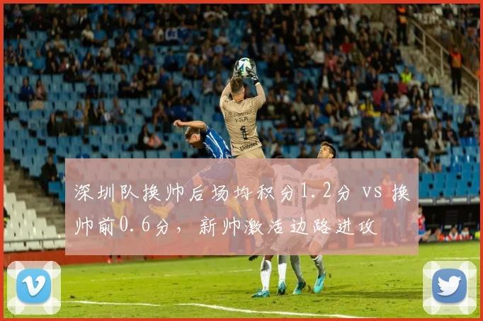 深圳队换帅后场均积分1.2分 vs 换帅前0.6分,新帅激活边路进攻