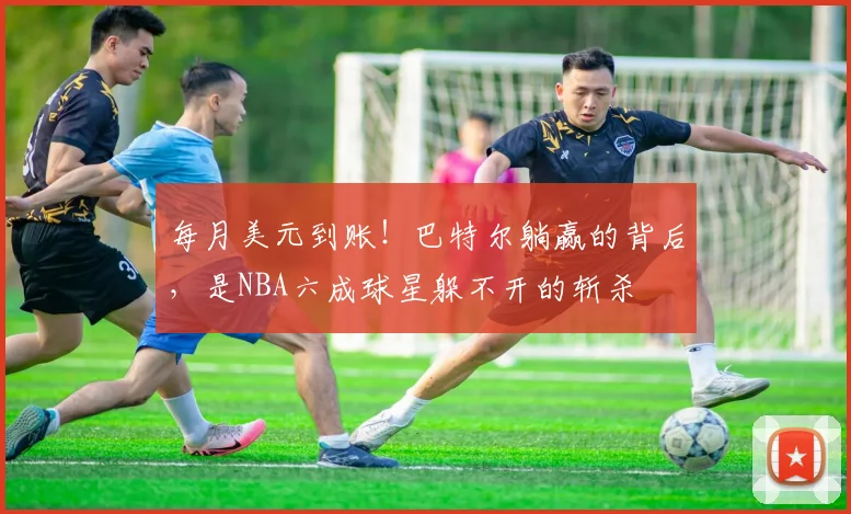 每月美元到账!巴特尔躺赢的背后,是NBA六成球星躲不开的斩杀