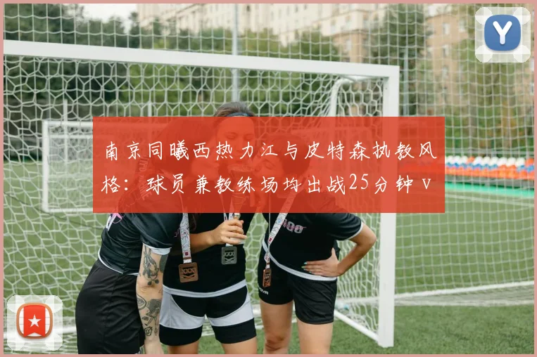 南京同曦西热力江与皮特森执教风格:球员兼教练场均出战25分钟 vs 专职教练体系化训练强度