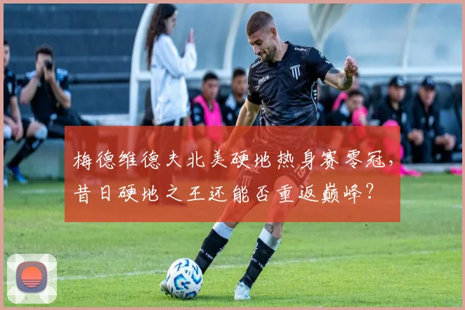 梅德维德夫北美硬地热身赛零冠,昔日硬地之王还能否重返巅峰?