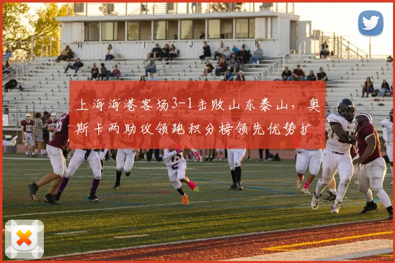 上海海港客场3-1击败山东泰山,奥斯卡两助攻领跑积分榜领先优势扩大至8分