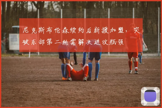 尼克斯布伦森续约后新援加盟,突破东部第二轮需解决进攻瓶颈