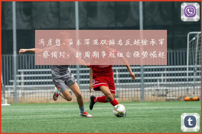 冯彦哲_黄东萍混双排名反超徐承宰_蔡侑玎,新周期争冠组合强势崛起
