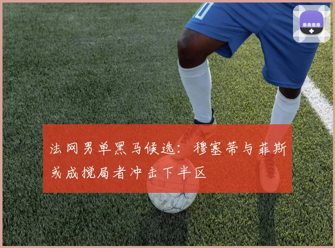 法网男单黑马候选：穆塞蒂与菲斯或成搅局者冲击下半区