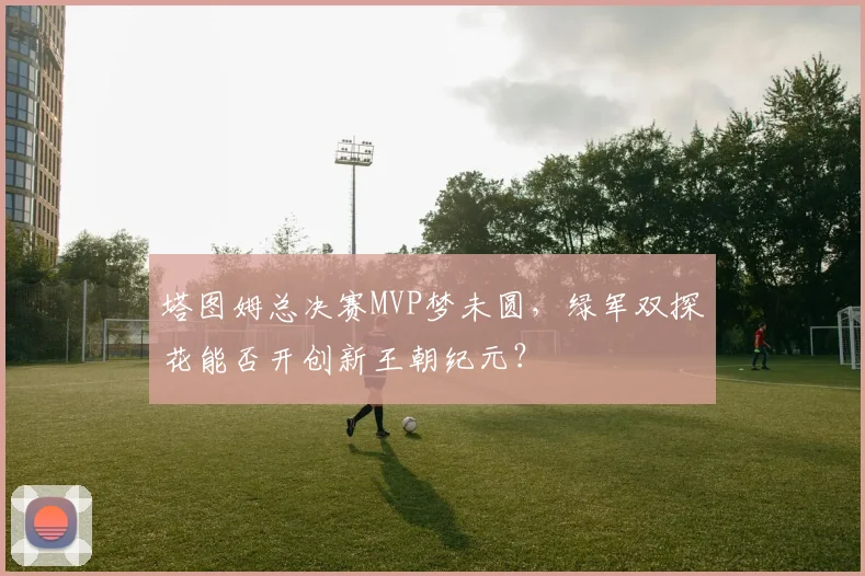 塔图姆总决赛MVP梦未圆,绿军双探花能否开创新王朝纪元?