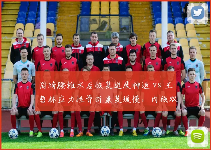 周琦腰椎术后恢复进展神速 vs 王哲林应力性骨折康复缓慢，内线双塔复出时间相差六周