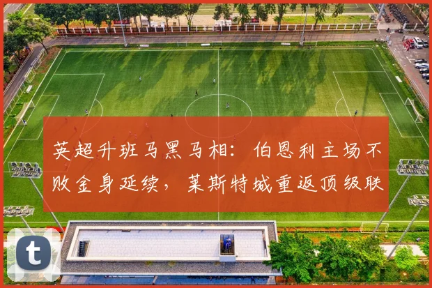 英超升班马黑马相：伯恩利主场不败金身延续，莱斯特城重返顶级联赛势头强劲
