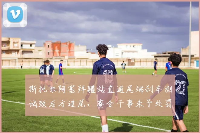 斯托尔阿塞拜疆站直道尾端刹车测试致后方追尾,赛会干事未予处罚引众怒