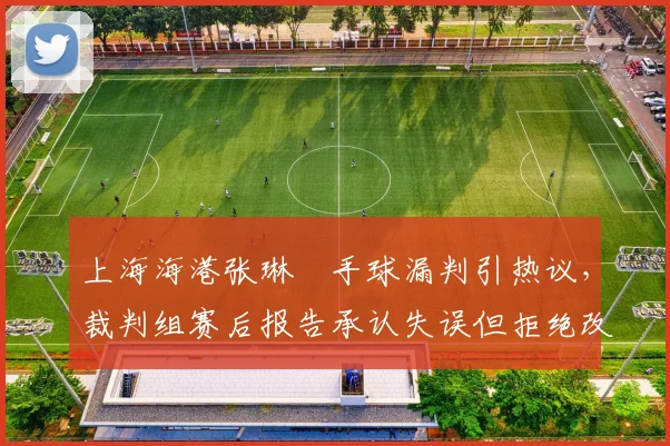 上海海港张琳芃手球漏判引热议，裁判组赛后报告承认失误但拒绝改判，足协内部争议升级