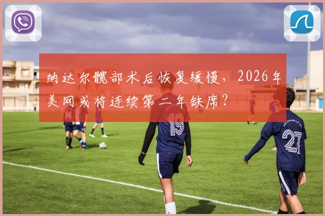 纳达尔髋部术后恢复缓慢,2026年美网或将连续第二年缺席?